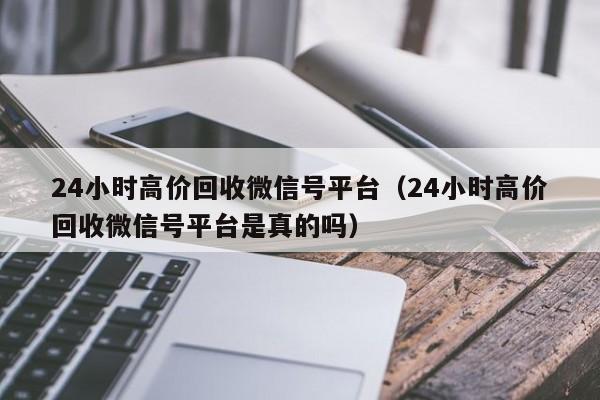 24小时高价回收微信号平台（24小时高价回收微信号平台是真的吗）