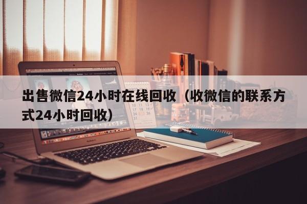 出售微信24小时在线回收（收微信的联系方式24小时回收）